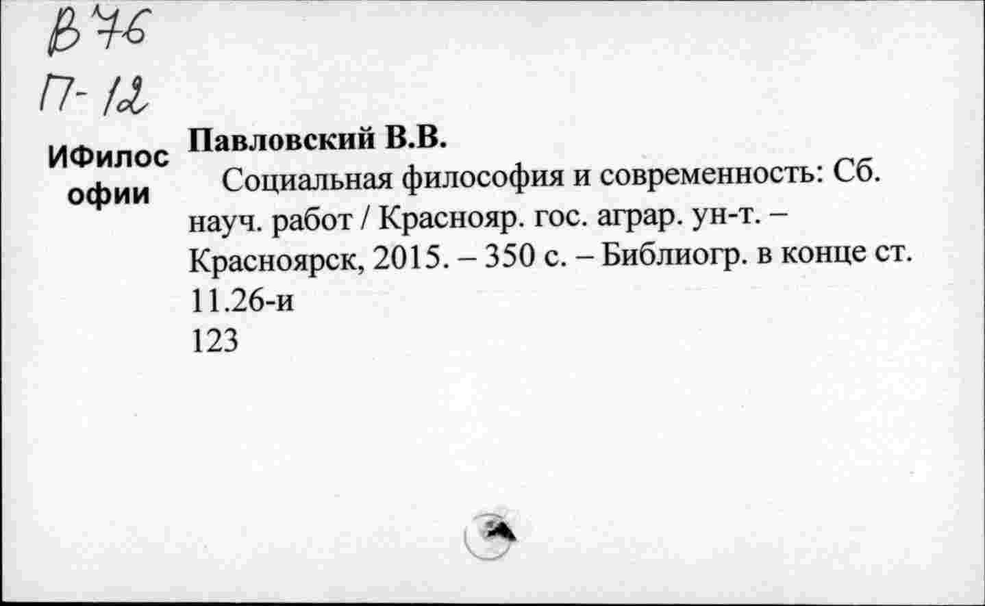 ﻿п-ц
ИФилос офии
Павловский В.В.
Социальная философия и современность: Сб. науч, работ / Краснояр. гос. аграр. ун-т. -Красноярск, 2015. — 350 с. — Библиогр. в конце ст. 11.26-и
123